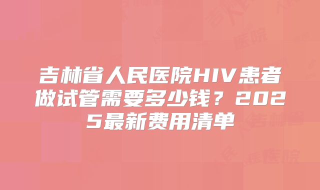吉林省人民医院HIV患者做试管需要多少钱?2025最新费用清单