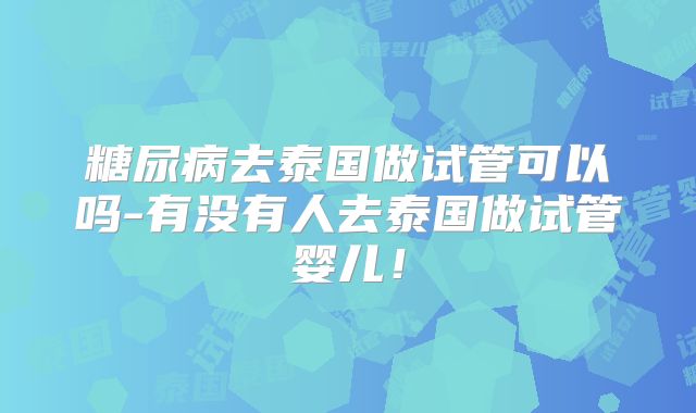 糖尿病去泰国做试管可以吗-有没有人去泰国做试管婴儿！