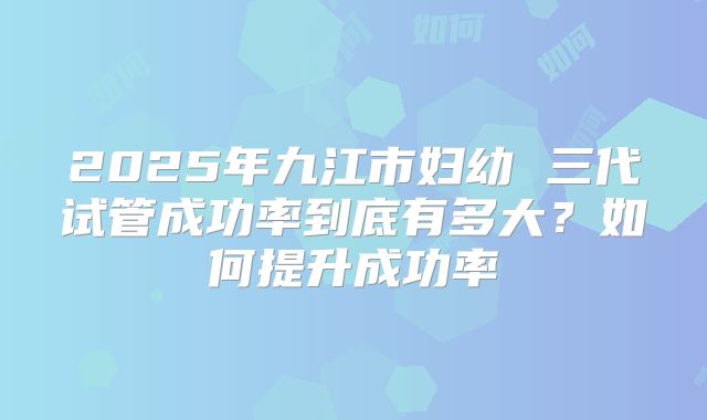 2025年九江市妇幼 三代试管成功率到底有多大?如何提升成功率