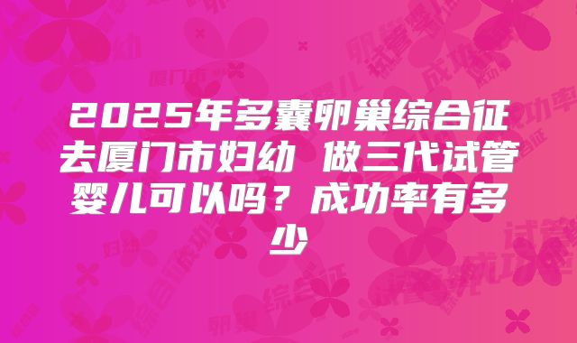2025年多囊卵巢综合征去厦门市妇幼 做三代试管婴儿可以吗？成功率有多少