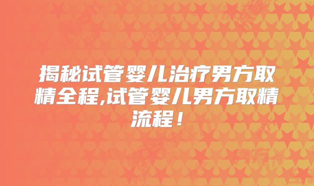 揭秘试管婴儿治疗男方取精全程,试管婴儿男方取精流程!