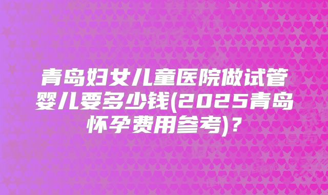 青岛妇女儿童医院做试管婴儿要多少钱(2025青岛怀孕费用参考)？