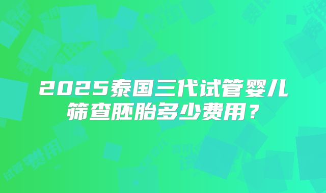 2025泰国三代试管婴儿筛查胚胎多少费用？