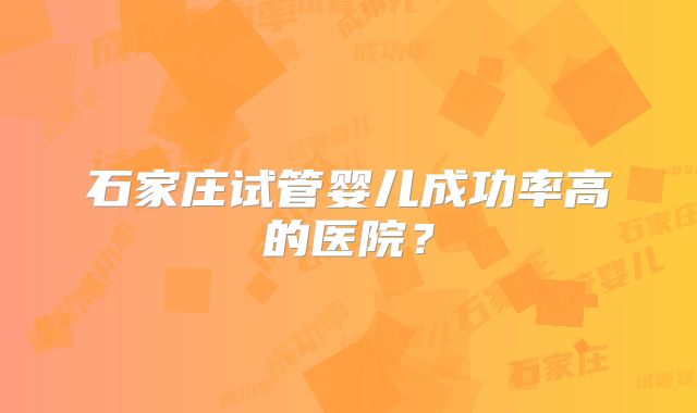 石家庄试管婴儿成功率高的医院?