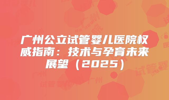 广州公立试管婴儿医院权威指南：技术与孕育未来展望（2025）