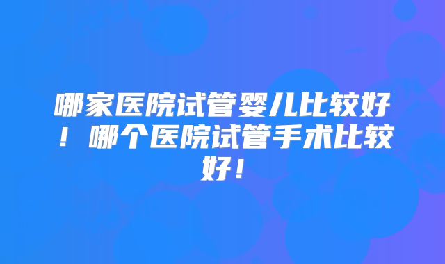 哪家医院试管婴儿比较好！哪个医院试管手术比较好！