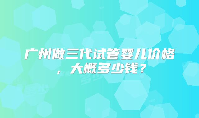 广州做三代试管婴儿价格，大概多少钱？
