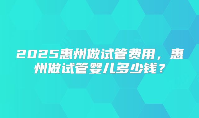 2025惠州做试管费用，惠州做试管婴儿多少钱？