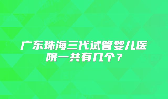 广东珠海三代试管婴儿医院一共有几个？