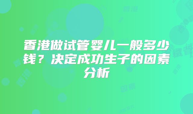 香港做试管婴儿一般多少钱?决定成功生子的因素分析