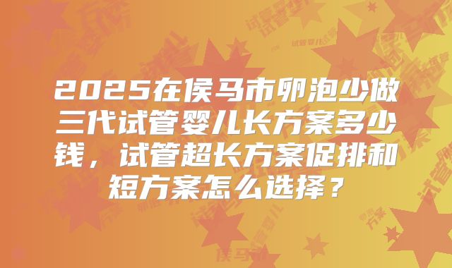 2025在侯马市卵泡少做三代试管婴儿长方案多少钱，试管超长方案促排和短方案怎么选择？