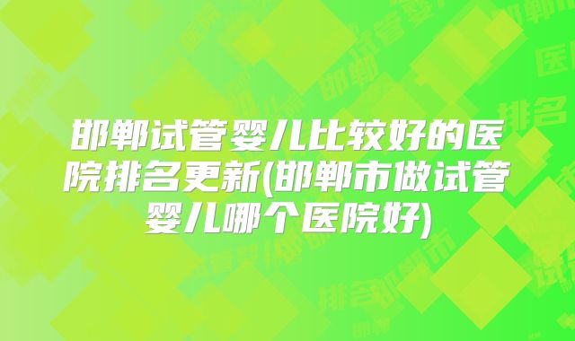邯郸试管婴儿比较好的医院排名更新(邯郸市做试管婴儿哪个医院好)