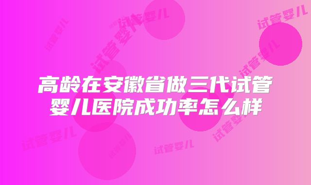高龄在安徽省做三代试管婴儿医院成功率怎么样