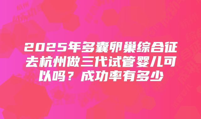 2025年多囊卵巢综合征去杭州做三代试管婴儿可以吗？成功率有多少