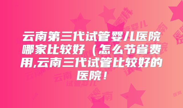 云南第三代试管婴儿医院哪家比较好（怎么节省费用,云南三代试管比较好的医院！