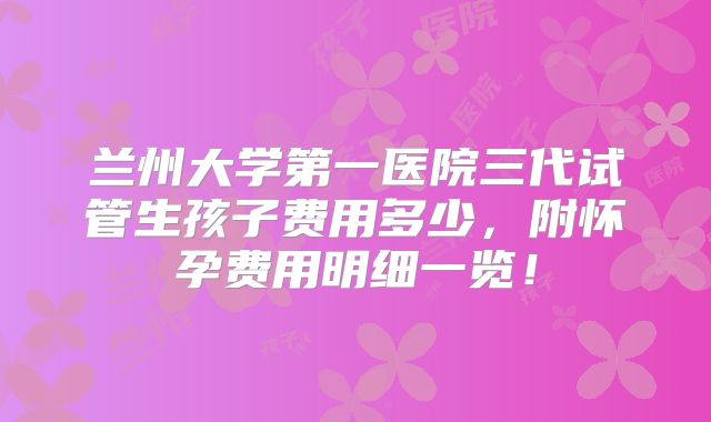 兰州大学第一医院三代试管生孩子费用多少，附怀孕费用明细一览！