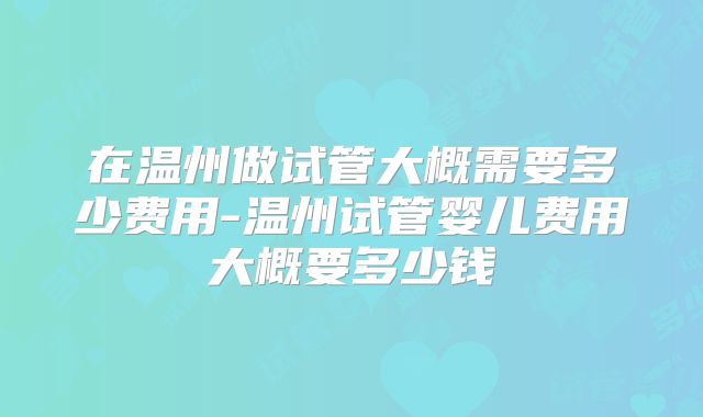 在温州做试管大概需要多少费用-温州试管婴儿费用大概要多少钱