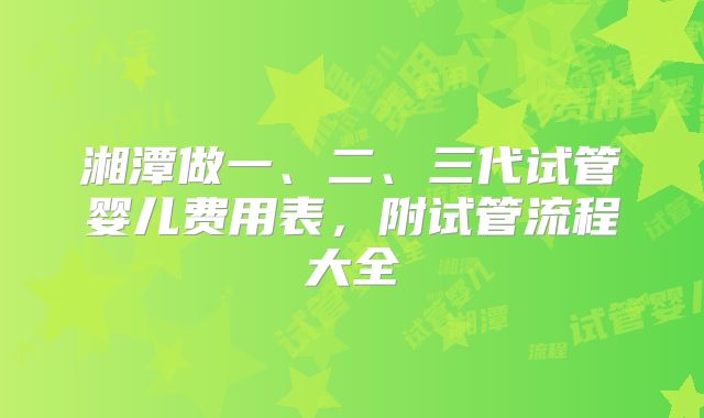 湘潭做一、二、三代试管婴儿费用表,附试管流程大全