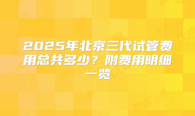 2025年北京三代试管费用总共多少？附费用明细一览