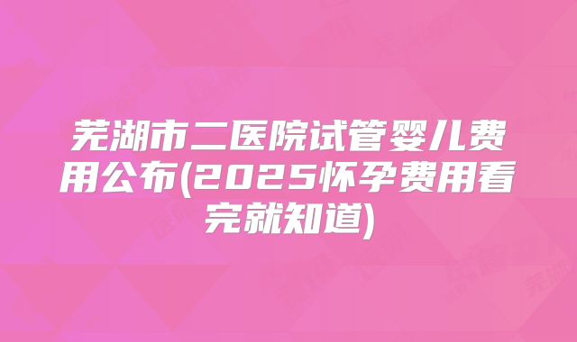 芜湖市二医院试管婴儿费用公布(2025怀孕费用看完就知道)