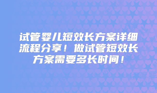 试管婴儿短效长方案详细流程分享!做试管短效长方案需要多长时间!