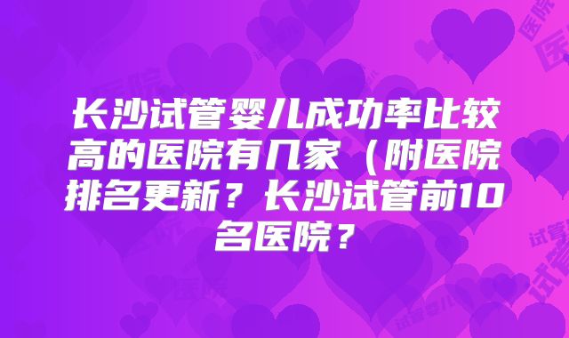 长沙试管婴儿成功率比较高的医院有几家(附医院排名更新?长沙试管前10名医院?