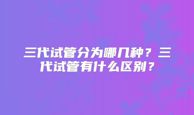 三代试管分为哪几种？三代试管有什么区别？