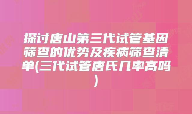 探讨唐山第三代试管基因筛查的优势及疾病筛查清单(三代试管唐氏几率高吗)