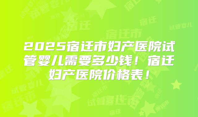 2025宿迁市妇产医院试管婴儿需要多少钱！宿迁妇产医院价格表！