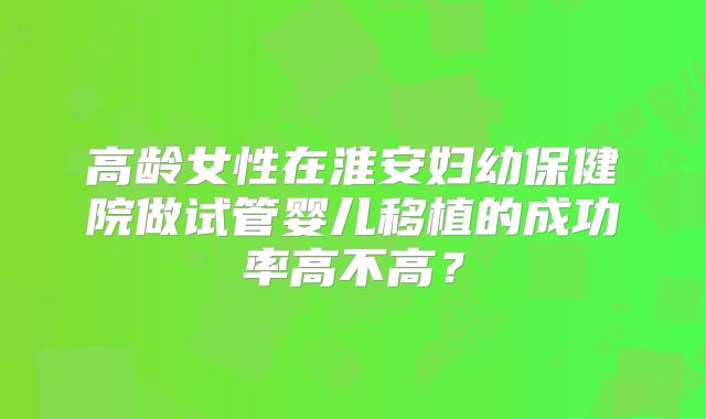 高龄女性在淮安妇幼保健院做试管婴儿移植的成功率高不高?