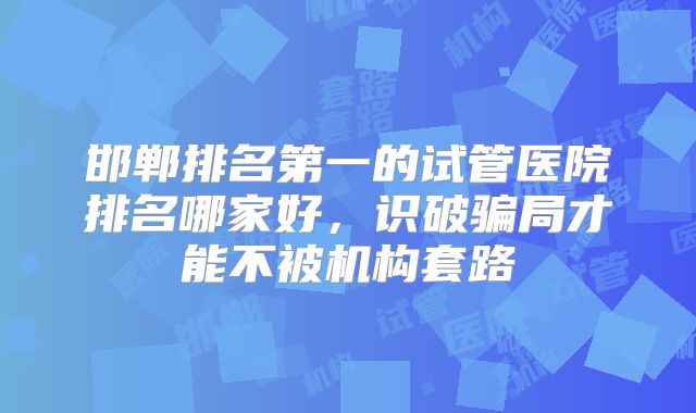 邯郸排名第一的试管医院排名哪家好，识破骗局才能不被机构套路
