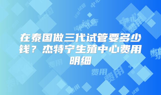在泰国做三代试管要多少钱?杰特宁生殖中心费用明细