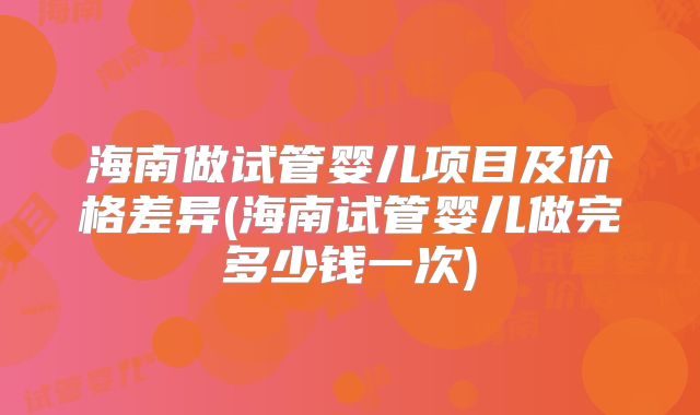 海南做试管婴儿项目及价格差异(海南试管婴儿做完多少钱一次)