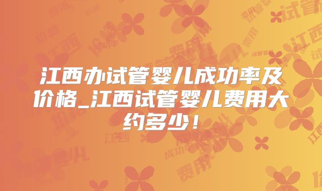 江西办试管婴儿成功率及价格_江西试管婴儿费用大约多少！