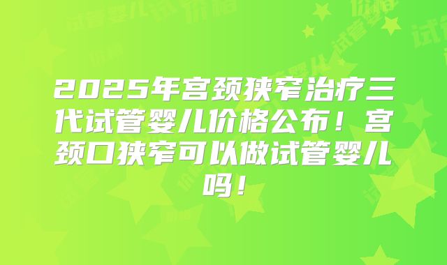 2025年宫颈狭窄治疗三代试管婴儿价格公布!宫颈口狭窄可以做试管婴儿吗!