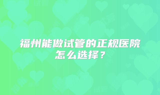 福州能做试管的正规医院怎么选择？