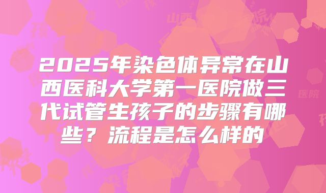 2025年染色体异常在山西医科大学第一医院做三代试管生孩子的步骤有哪些?流程是怎么样的
