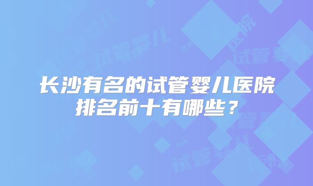 长沙有名的试管婴儿医院排名前十有哪些？