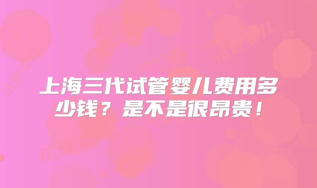 上海三代试管婴儿费用多少钱？是不是很昂贵！