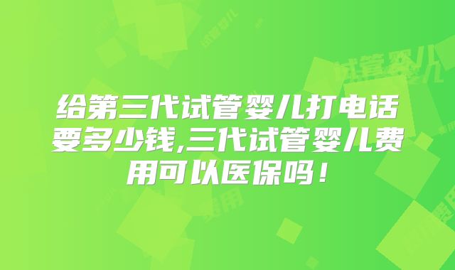 给第三代试管婴儿打电话要多少钱,三代试管婴儿费用可以医保吗!