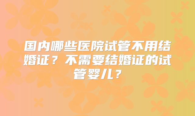 国内哪些医院试管不用结婚证?不需要结婚证的试管婴儿?