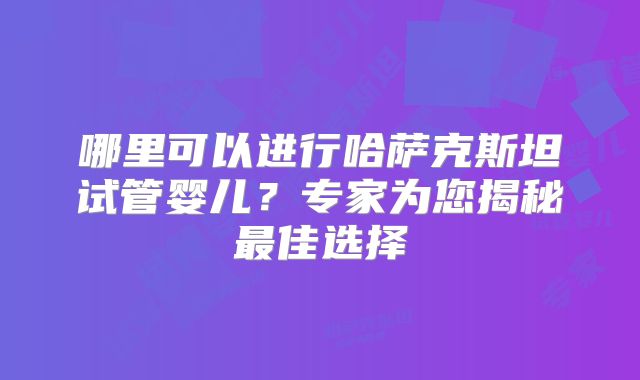 哪里可以进行哈萨克斯坦试管婴儿？专家为您揭秘最佳选择