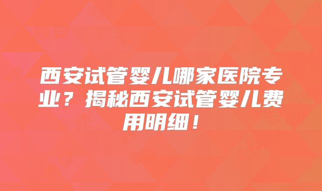 西安试管婴儿哪家医院专业？揭秘西安试管婴儿费用明细！