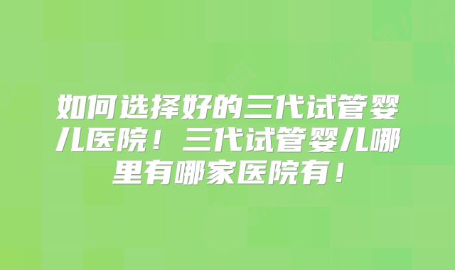 如何选择好的三代试管婴儿医院！三代试管婴儿哪里有哪家医院有！