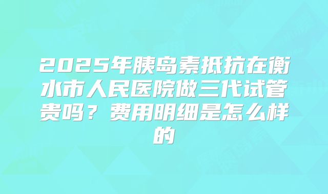 2025年胰岛素抵抗在衡水市人民医院做三代试管贵吗？费用明细是怎么样的