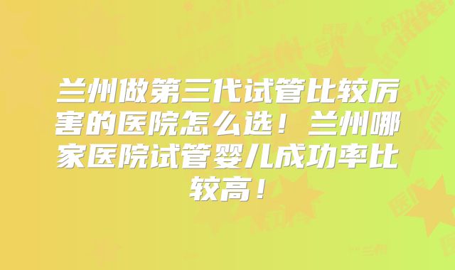 兰州做第三代试管比较厉害的医院怎么选！兰州哪家医院试管婴儿成功率比较高！