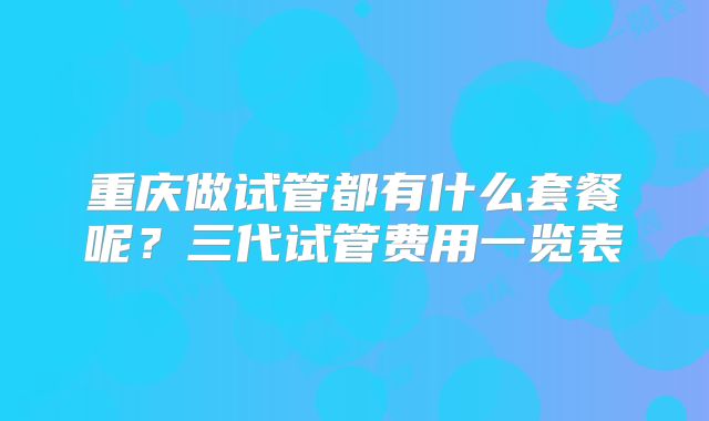重庆做试管都有什么套餐呢？三代试管费用一览表
