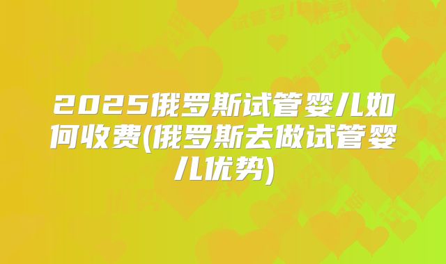 2025俄罗斯试管婴儿如何收费(俄罗斯去做试管婴儿优势)