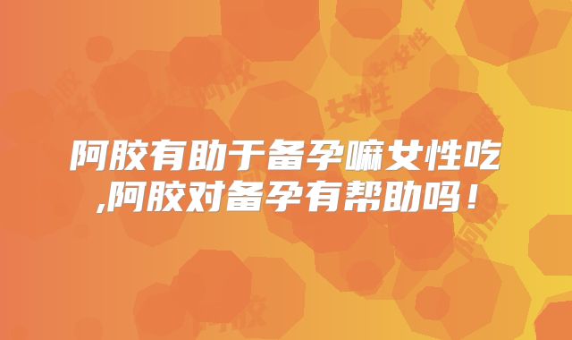 阿胶有助于备孕嘛女性吃,阿胶对备孕有帮助吗！