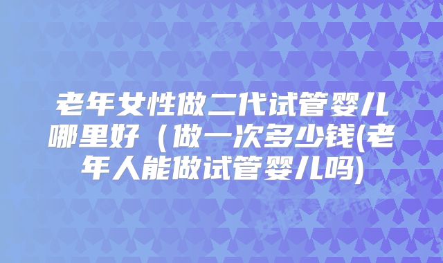 老年女性做二代试管婴儿哪里好(做一次多少钱(老年人能做试管婴儿吗)